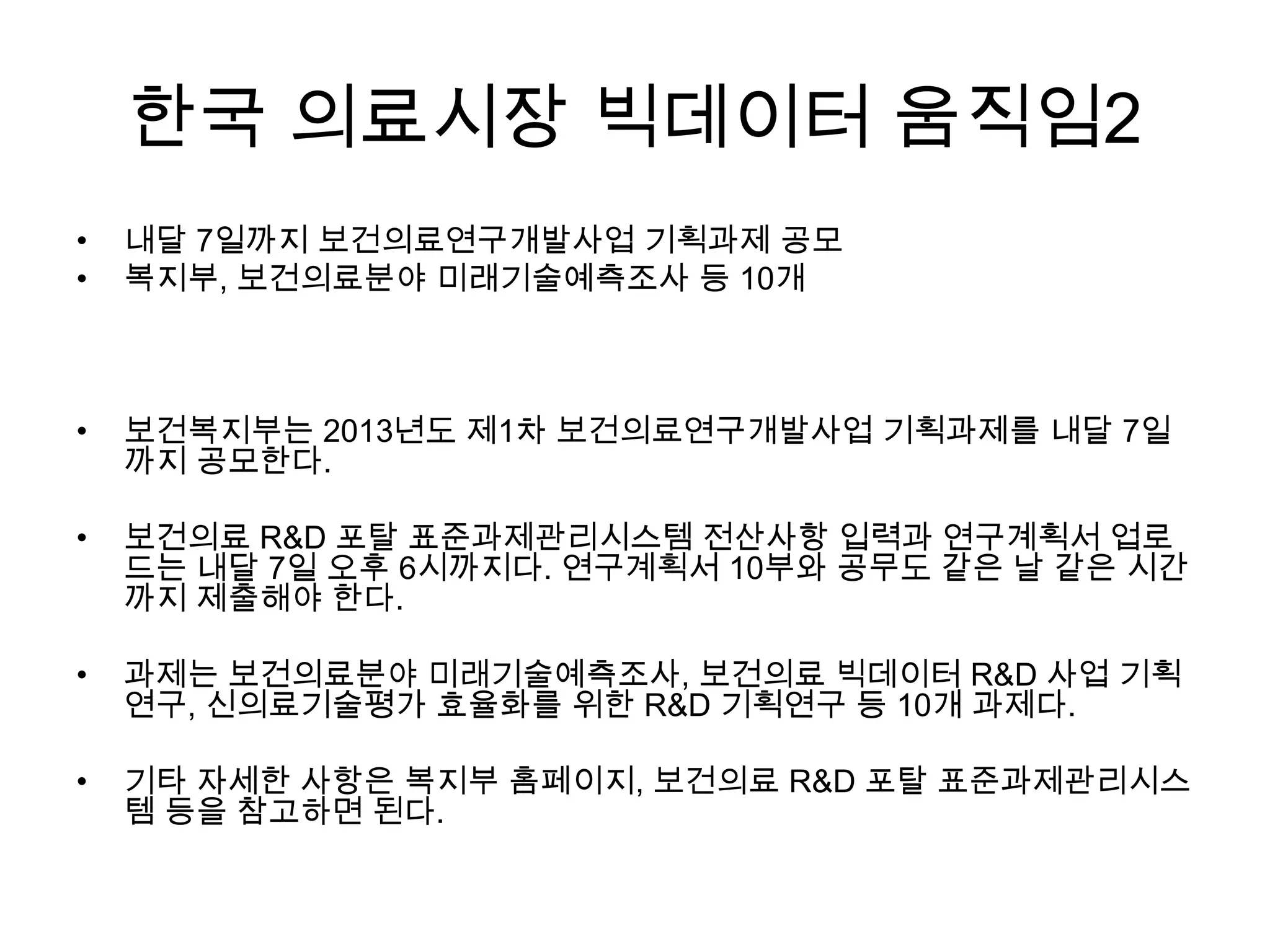 한국 의료시장 빅데이터 움직임2
•   내달 7일까지 보건의료연구개발사업 기획과제 공모
•   복지부, 보건의료분야 미래기술예측조사 등 10개



•   보건복지부는 2013년도 제1차 보건의료연구개발사업 기획과제를 내달 7일
    까지 공모한다.

•   보건의료 R&D 포탈 표준과제관리시스템 전산사항 입력과 연구계획서 업로
    드는 내달 7일 오후 6시까지다. 연구계획서 10부와 공무도 같은 날 같은 시간
    까지 제출해야 한다.

•   과제는 보건의료분야 미래기술예측조사, 보건의료 빅데이터 R&D 사업 기획
    연구, 신의료기술평가 효율화를 위한 R&D 기획연구 등 10개 과제다.

•   기타 자세한 사항은 복지부 홈페이지, 보건의료 R&D 포탈 표준과제관리시스
    템 등을 참고하면 된다.
 