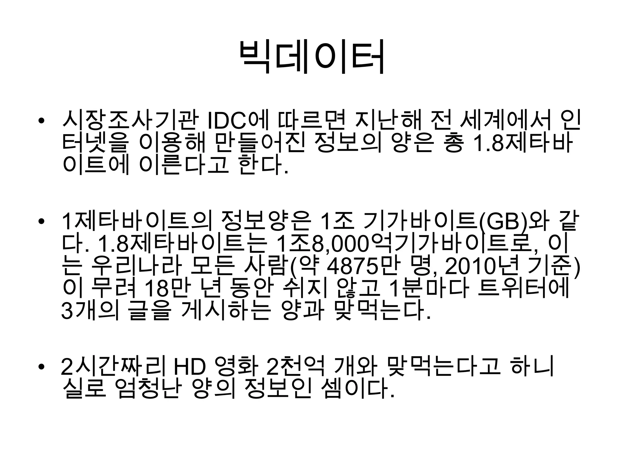 빅데이터
• 시장조사기관 IDC에 따르면 지난해 전 세계에서 인
  터넷을 이용해 만들어진 정보의 양은 총 1.8제타바
  이트에 이른다고 한다.

• 1제타바이트의 정보양은 1조 기가바이트(GB)와 같
  다. 1.8제타바이트는 1조8,000억기가바이트로, 이
  는 우리나라 모든 사람(약 4875만 명, 2010년 기준)
  이 무려 18만 년 동안 쉬지 않고 1분마다 트위터에
  3개의 글을 게시하는 양과 맞먹는다.

• 2시간짜리 HD 영화 2천억 개와 맞먹는다고 하니
  실로 엄청난 양의 정보인 셈이다.
 