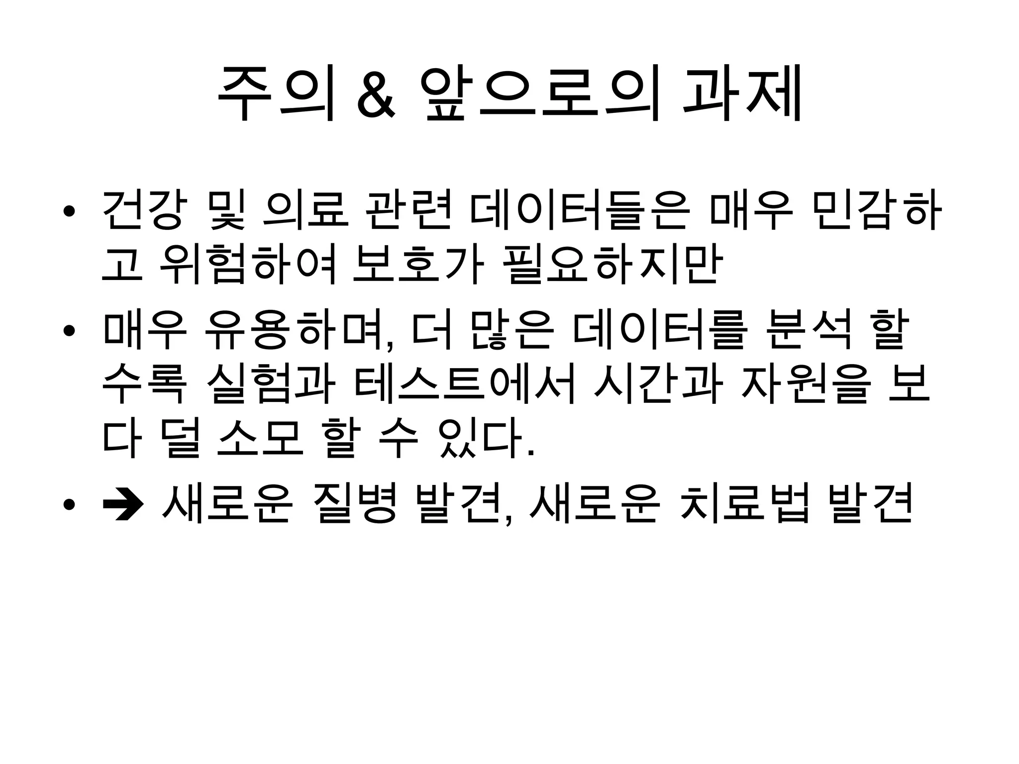주의 & 앞으로의 과제
• 건강 및 의료 관련 데이터들은 매우 민감하
  고 위험하여 보호가 필요하지만
• 매우 유용하며, 더 많은 데이터를 분석 할
  수록 실험과 테스트에서 시간과 자원을 보
  다 덜 소모 할 수 있다.
•  새로운 질병 발견, 새로운 치료법 발견
 