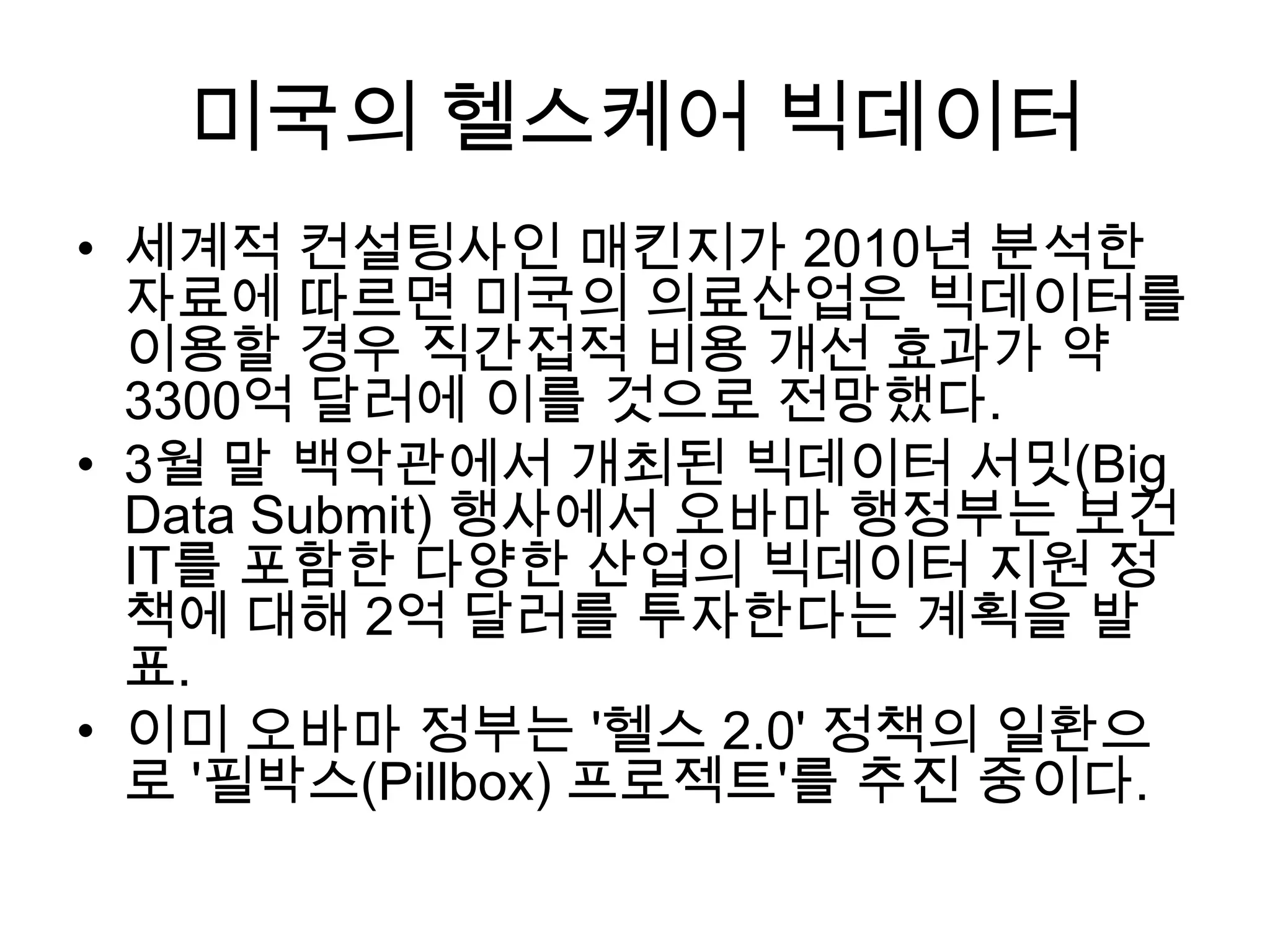 미국의 헬스케어 빅데이터
• 세계적 컨설팅사인 매킨지가 2010년 분석한
  자료에 따르면 미국의 의료산업은 빅데이터를
  이용할 경우 직간접적 비용 개선 효과가 약
  3300억 달러에 이를 것으로 전망했다.
• 3월 말 백악관에서 개최된 빅데이터 서밋(Big
  Data Submit) 행사에서 오바마 행정부는 보건
  IT를 포함한 다양한 산업의 빅데이터 지원 정
  책에 대해 2억 달러를 투자한다는 계획을 발
  표.
• 이미 오바마 정부는 '헬스 2.0' 정책의 일환으
  로 '필박스(Pillbox) 프로젝트'를 추진 중이다.
 