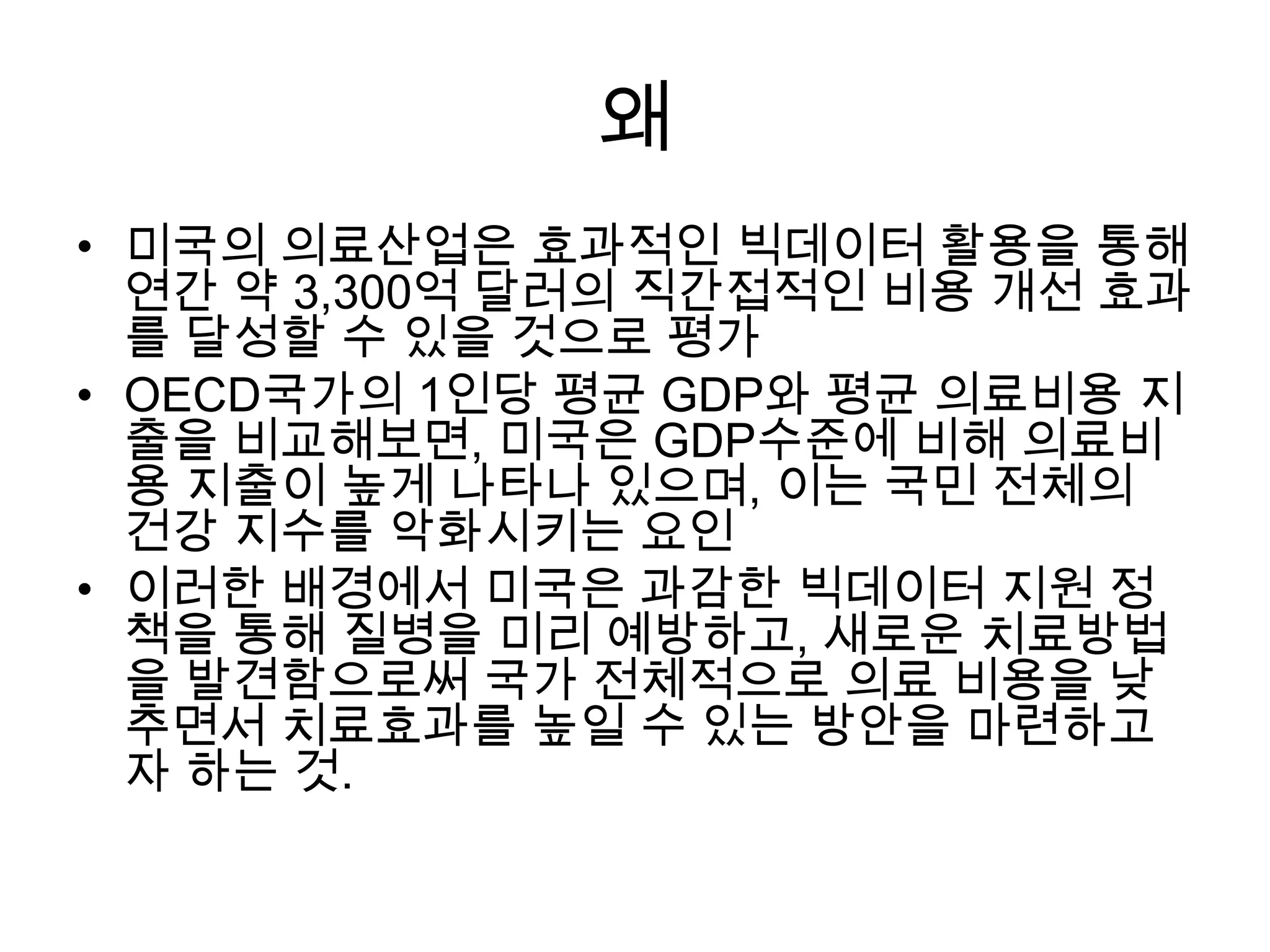 왜
• 미국의 의료산업은 효과적인 빅데이터 활용을 통해
  연간 약 3,300억 달러의 직간접적인 비용 개선 효과
  를 달성할 수 있을 것으로 평가
• OECD국가의 1인당 평균 GDP와 평균 의료비용 지
  출을 비교해보면, 미국은 GDP수준에 비해 의료비
  용 지출이 높게 나타나 있으며, 이는 국민 전체의
  건강 지수를 악화시키는 요인
• 이러한 배경에서 미국은 과감한 빅데이터 지원 정
  책을 통해 질병을 미리 예방하고, 새로운 치료방법
  을 발견함으로써 국가 전체적으로 의료 비용을 낮
  추면서 치료효과를 높일 수 있는 방안을 마련하고
  자 하는 것.
 