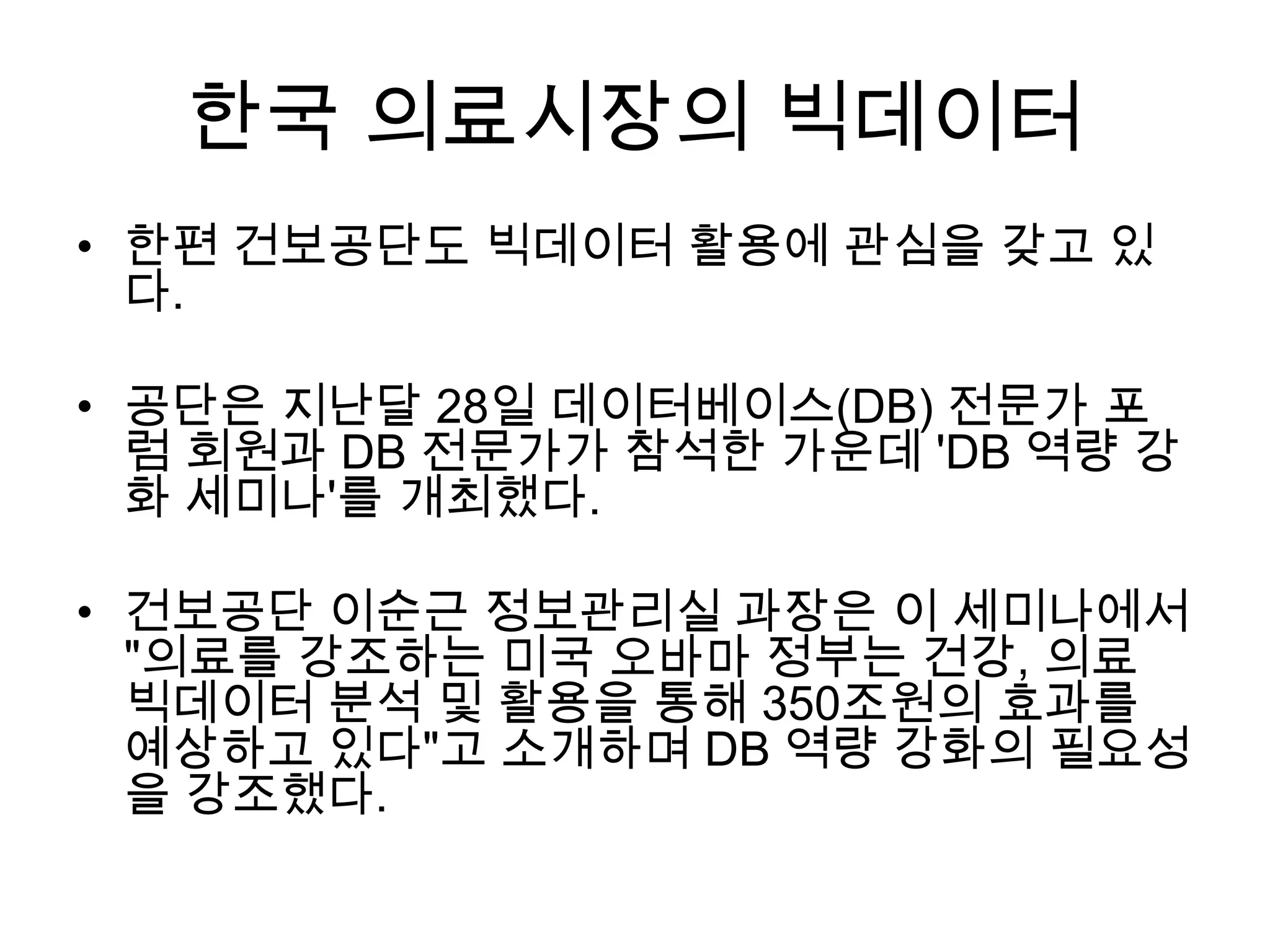 한국 의료시장의 빅데이터
• 한편 건보공단도 빅데이터 활용에 관심을 갖고 있
  다.

• 공단은 지난달 28일 데이터베이스(DB) 전문가 포
  럼 회원과 DB 전문가가 참석한 가운데 'DB 역량 강
  화 세미나'를 개최했다.

• 건보공단 이순근 정보관리실 과장은 이 세미나에서
  "의료를 강조하는 미국 오바마 정부는 건강, 의료
  빅데이터 분석 및 활용을 통해 350조원의 효과를
  예상하고 있다"고 소개하며 DB 역량 강화의 필요성
  을 강조했다.
 
