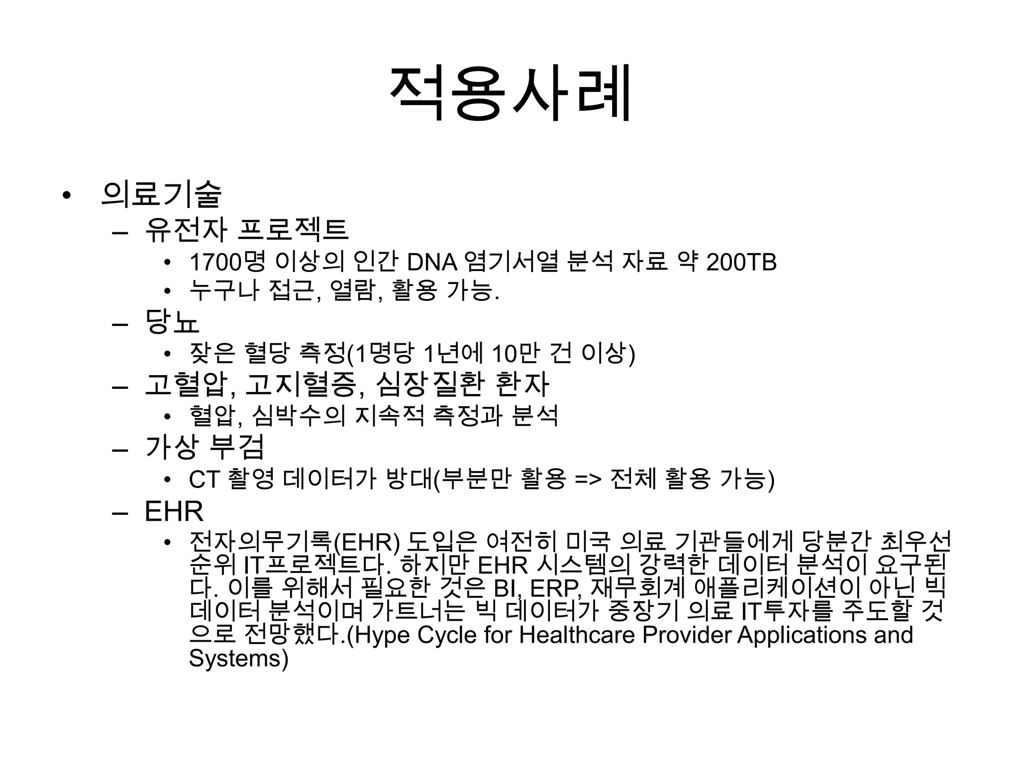 적용사례
• 의료기술
 – 유전자 프로젝트
   • 1700명 이상의 인간 DNA 염기서열 분석 자료 약 200TB
   • 누구나 접근, 열람, 활용 가능.
 – 당뇨
   • 잦은 혈당 측정(1명당 1년에 10만 건 이상)
 – 고혈압, 고지혈증, 심장질환 환자
   • 혈압, 심박수의 지속적 측정과 분석
 – 가상 부검
   • CT 촬영 데이터가 방대(부분만 활용 => 전체 활용 가능)
 – EHR
   • 전자의무기록(EHR) 도입은 여전히 미국 의료 기관들에게 당분간 최우선
     순위 IT프로젝트다. 하지만 EHR 시스템의 강력한 데이터 분석이 요구된
     다. 이를 위해서 필요한 것은 BI, ERP, 재무회계 애플리케이션이 아닌 빅
     데이터 분석이며 가트너는 빅 데이터가 중장기 의료 IT투자를 주도할 것
     으로 전망했다.(Hype Cycle for Healthcare Provider Applications and
     Systems)
 
