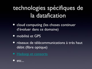 technologies spécifiques de
          la datafication
• cloud computing (les choses continuer
  d’évoluer dans ce domaine)
• mobilité et GPS
• réseaux de télécommunications à très haut
  débit (fibre optique)
• Hadoop et consorts
• etc...
 