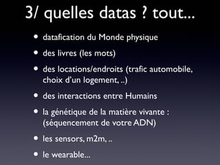 3/ quelles datas ? tout...
 • datafication du Monde physique
 • des livres (les mots)
 • des locations/endroits (trafic automobile,
   choix d’un logement, ..)
 • des interactions entre Humains
 • la génétique de la matière vivante :
   (séquencement de votre ADN)
 • les sensors, m2m, ..
 • le wearable...
 