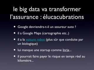 le big data va transformer
l’assurance : élucacubrations
 •   Google devriendra-t-il un assureur auto ?

 •   il a Google Maps (cartographie etc..)

 •   il a la voiture robot (plus sûr que conduite par
     un biologique)

 •   lui manque une startup comme Inrix...

 •   il pourrait faire payer le risque en temps réel au
     kilomètre...
 