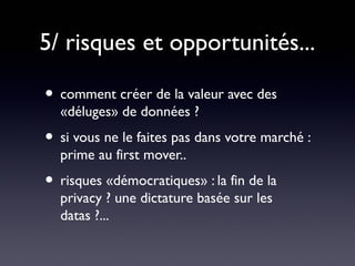 5/ risques et opportunités...

• comment créer de la valeur avec des
  «déluges» de données ?
• si vous ne le faites pas dans votre marché :
  prime au first mover..
• risques «démocratiques» : la fin de la
  privacy ? une dictature basée sur les
  datas ?...
 
