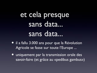 et cela presque
        sans data...
        sans data...
• il a fallu 3.000 ans pour que la Révolution
  Agricole se fasse sur toute l’Europe ...
• uniquement par la transmission orale des
  savoir-faire (et grâce au «pedibus gambus»)
 