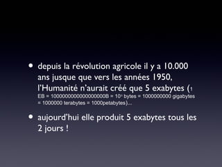 • depuis la révolution agricole il y a 10.000
  ans jusque que vers les années 1950,
  l’Humanité n’aurait créé que 5 exabytes (1
  EB = 1000000000000000000B = 1018 bytes = 1000000000 gigabytes
  = 1000000 terabytes = 1000petabytes)...


• aujourd’hui elle produit 5 exabytes tous les
  2 jours !
 