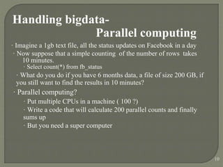 Handling bigdata-
Parallel computing
· Imagine a 1gb text file, all the status updates on Facebook in a day
· Now suppose that a simple counting of the number of rows takes
10 minutes.
· Select count(*) from fb_status
· What do you do if you have 6 months data, a file of size 200 GB, if
you still want to find the results in 10 minutes?
· Parallel computing?
· Put multiple CPUs in a machine ( 100 ?)
· Write a code that will calculate 200 parallel counts and finally
sums up
· But you need a super computer
10
 