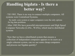 Handling bigdata - Is there a
better way?
· Till 1985, There is no way to connect multiple computers. All
systems were Centralized Systems.
· So multi -core system or super computers were the only options
for big data problems
· After 1985,We have powerful microprocessors and High Speed
Computer Networks (LANs , WANs), which lead to distributed
systems
· Now that we have a distributed system that ensures a
collection of independent computers appears to its users as a
single coherent system, can we use some cheap computers
and process our bigdata quickly?
11
 