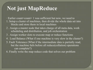 Not just MapReduce
· Earlier count=count+ 1 was sufficient but now, we need to
1. Setup a cluster of machines, then divide the whole data set into
blocks and store them in local machines
2 . Assign a master node that takes charge of all meta data, work
scheduling and distribution, and job orchestration
3 . Assign worker slots to execute map or reduce functions
4 . Load Balance (What if one machine is very slow in the cluster?)
5. Fault Tolerance (What if the intermediate data is partially read,
but the machine fails before all reduce(collation) operations
can complete?)
6. Finally write the map reduce code that solves our problem
13
 