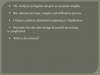  Ok. Analysis on bigdata can give us awesome insights.
 But, datasets are huge, complex and difficult to process.
 I found a solution, distributed computing or MapReduce
 But looks like this data storage & parallel processing
is complicated
 What is the solution?
14
 