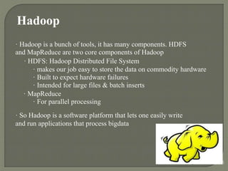 Hadoop
· Hadoop is a bunch of tools, it has many components. HDFS
and MapReduce are two core components of Hadoop
· HDFS: Hadoop Distributed File System
· makes our job easy to store the data on commodity hardware
· Built to expect hardware failures
· Intended for large files & batch inserts
· MapReduce
· For parallel processing
· So Hadoop is a software platform that lets one easily write
and run applications that process bigdata
15
 