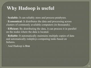 Why Hadoop is useful
· Scalable: It can reliably store and process petabytes.
· Economical: It distributes the data and processing across
clusters of commonly available computers (in thousands).
· Efficient: By distributing the data, it can process it in parallel
on the nodes where the data is located.
· Reliable: It automatically maintains multiple copies of data
and automatically redeploys computing tasks based on
failures.
· And Hadoop is free
16
 