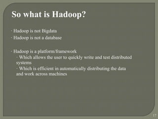 So what is Hadoop?
· Hadoop is not Bigdata
· Hadoop is not a database
· Hadoop is a platform/framework
· Which allows the user to quickly write and test distributed
systems
· Which is efficient in automatically distributing the data
and work across machines
17
 