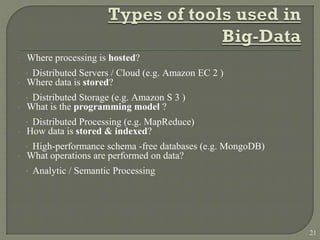  Where processing is hosted?
· Distributed Servers / Cloud (e.g. Amazon EC 2 )
 Where data is stored?
· Distributed Storage (e.g. Amazon S 3 )
 What is the programming model ?
· Distributed Processing (e.g. MapReduce)
 How data is stored & indexed?
· High-performance schema -free databases (e.g. MongoDB)
 What operations are performed on data?
· Analytic / Semantic Processing
21
 