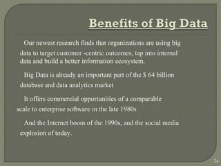  Our newest research finds that organizations are using big
data to target customer -centric outcomes, tap into internal
data and build a better information ecosystem.
 Big Data is already an important part of the $ 64 billion
database and data analytics market
 It offers commercial opportunities of a comparable
scale to enterprise software in the late 1980s
 And the Internet boom of the 1990s, and the social media
explosion of today.
24
 