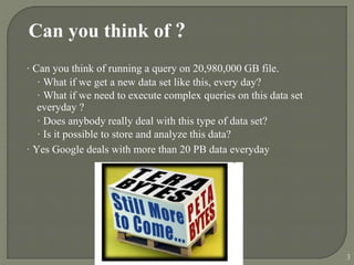 Can you think of ?
· Can you think of running a query on 20,980,000 GB file.
· What if we get a new data set like this, every day?
· What if we need to execute complex queries on this data set
everyday ?
· Does anybody really deal with this type of data set?
· Is it possible to store and analyze this data?
· Yes Google deals with more than 20 PB data everyday
3
 