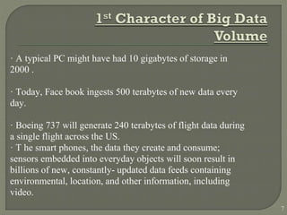 · A typical PC might have had 10 gigabytes of storage in
2000 .
· Today, Face book ingests 500 terabytes of new data every
day.
· Boeing 737 will generate 240 terabytes of flight data during
a single flight across the US.
· T he smart phones, the data they create and consume;
sensors embedded into everyday objects will soon result in
billions of new, constantly- updated data feeds containing
environmental, location, and other information, including
video.
7
 