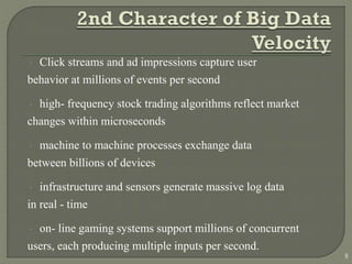  Click streams and ad impressions capture user
behavior at millions of events per second
 high- frequency stock trading algorithms reflect market
changes within microseconds
 machine to machine processes exchange data
between billions of devices
 infrastructure and sensors generate massive log data
in real - time
 on- line gaming systems support millions of concurrent
users, each producing multiple inputs per second.
8
 