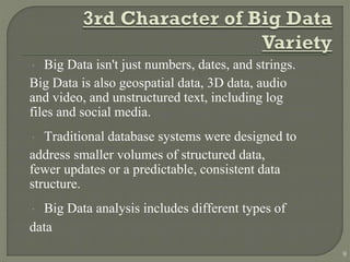  Big Data isn't just numbers, dates, and strings.
Big Data is also geospatial data, 3D data, audio
and video, and unstructured text, including log
files and social media.
 Traditional database systems were designed to
address smaller volumes of structured data,
fewer updates or a predictable, consistent data
structure.
 Big Data analysis includes different types of
data
9
 