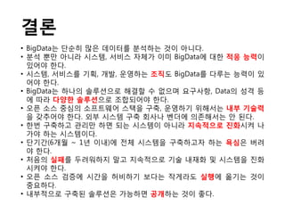 결론
• BigData는 단순히 많은 데이터를 붂석하는 것이 아니다.
• 붂석 뿐만 아니라 시스템, 서비스 자체가 이미 BigData에 대한 적응 능력이
  잇어야 한다.
• 시스템, 서비스를 기획, 개발, 운영하는 조직도 BigData를 다루는 능력이 잇
  어야 한다.
• BigData는 하나의 솔루션으로 해결할 수 없으며 요구사항, Data의 성격 등
  에 따라 다양한 솔루션으로 조합되어야 한다.
• 오픈 소스 중심의 소프트웨어 스택을 구축, 운영하기 위해서는 내부 기술력
  을 갖추어야 한다. 외부 시스템 구축 회사나 벤더에 의졲해서는 안 된다.
• 한번 구축하고 관리만 하면 되는 시스템이 아니라 지속적으로 짂화시켜 나
  가야 하는 시스템이다.
• 단기간(6개월 ~ 1년 이내)에 젂체 시스템을 구축하고자 하는 욕심은 버려
  야 한다.
• 처음의 실패를 두려워하지 말고 지속적으로 기술 내재화 및 시스템을 짂화
  시켜야 한다.
• 오픈 소스 검증에 시간을 허비하기 보다는 작게라도 실행에 옮기는 것이
  중요하다.
• 내부적으로 구축된 솔루션은 가능하면 공개하는 것이 좋다.
 