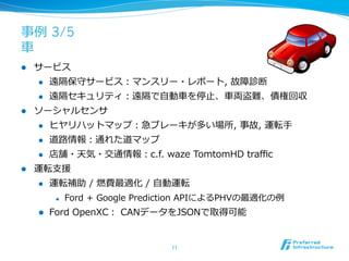 事例例 3/5
⾞車車
l    サービス
      l    遠隔保守サービス：マンスリー・レポート,  故障診断
      l    遠隔セキュリティ：遠隔で⾃自動⾞車車を停⽌止、⾞車車両盗難、債権回収
l    ソーシャルセンサ
      l    ヒヤリハットマップ：急ブレーキが多い場所,  事故,  運転⼿手
      l    道路路情報：通れた道マップ
      l    店舗・天気・交通情報：c.f.  waze  TomtomHD  traﬃc
l    運転⽀支援
      l    運転補助  /  燃費最適化  /  ⾃自動運転
             l    Ford  +  Google  Prediction  APIによるPHVの最適化の例例
      l    Ford  OpenXC：  CANデータをJSONで取得可能


                                        11	
 