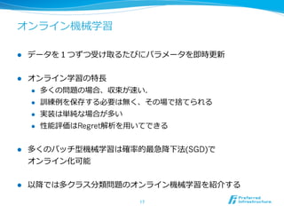 オンライン機械学習

l    データを１つずつ受け取るたびにパラメータを即時更更新


l    オンライン学習の特⻑⾧長
      l  多くの問題の場合、収束が速い．

      l  訓練例例を保存する必要は無く、その場で捨てられる

      l  実装は単純な場合が多い

      l  性能評価はRegret解析を⽤用いてできる



l    多くのバッチ型機械学習は確率率率的最急降降下法(SGD)で
      オンライン化可能


l    以降降では多クラス分類問題のオンライン機械学習を紹介する

                       17	
 
