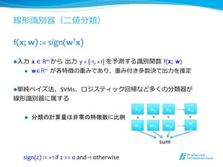 線形識識別器（⼆二値分類）

f(x;	
  w)	
  :=	
  sign(wTx)	
  

l ⼊入⼒力力  x	
  ∈	
  Rm	
  から  出⼒力力  y	
  =	
  {-­‐1,	
  +1}	
  を予測する識識別関数  f(x;
                                        w)
     l     w∈Rm が各特徴の重みであり、重み付き多数決で出⼒力力を推定


l 単純ベイズ法、SVMs、ロジスティック回帰など多くの分類器が	
  
線形識識別器に属する	
  
                                                                                x1      x2      x3    ….	
xm
     l     分類の計算量は非零の特徴数に比例                                                     * 	
    * 	
   * 	
    * 	
     	
                                                                         w1      w2      w3 ….	
 w
                                                                                                          m


                                                                                             sum 	

    sign(z)	
  :=	
  +1	
  if	
  z	
  >=	
  0	
  and	
  -­‐1	
  otherwise	
  
 