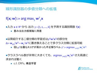 線形識識別器の多値分類への拡張

f(x;	
  w)	
  :=	
  arg	
  maxy	
  wTyx

l ⼊入⼒力力  x	
  ∈	
  Rm	
  から  出⼒力力  y	
  =	
  {1,	
  2,	
  …,	
  k}	
  を予測する識識別関数  f(x)
     l    重みは出力候補毎に用意	
  


l 以降降紹介する⼆二値分類の学習式はy(i)wTx(i)の部分を	
  
Δ:=	
  wy(i)Tx(i)	
  –	
  wy’Tx(i)に置き換えることで多クラス分類に拡張可能	
  
       l  但しy’は最もスコアが高かった不正解ラベル y’	
  :=	
  argmax	
  y≠y(i)	
  wyTx(i)	
  



l クラスラベル数が⾮非常に⼤大きくても、argmax	
  y≠y(i)	
  wyTx(i)	
  さえ⾼高速に	
  
求まれば動く	
  
  l  c.f. CRFs, 構造学習
 