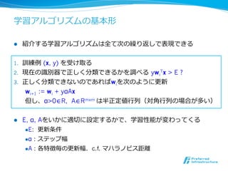 学習アルゴリズムの基本形

l    紹介する学習アルゴリズムは全て次の繰り返しで表現できる


1.  訓練例例  (x, y) を受け取る
2.  現在の識識別器で正しく分類できるかを調べる  ywiTx > E ?
3.  正しく分類できないのであればwiを次のように更更新
    wi+1 := wi + yαAx
    但し、α>0∈R, A∈Rmxm は半正定値⾏行行列列（対⾓角⾏行行列列の場合が多い）


l    E, α, Aをいかに適切切に設定するかで、学習性能が変わってくる
       l E: 更更新条件

      l α   : ステップ幅
      l A   : 各特徴毎の更更新幅．c.f. マハラノビス距離離
 