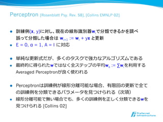 Perceptron     [Rosenblatt Psy. Rev. 58], [Collins EMNLP 02]



l    訓練例(x, y)に対し、現在の線形識別器wiで分類できるかを調べ
      誤って分類した場合は wi+1 := wi + yx と更新
l    E = 0, α = 1, A = I に対応


l    単純な更更新式だが、多くのタスクで強⼒力力なアルゴリズムである
l    最終的に得られたwではなく全ステップの平均wa := ∑wiを利利⽤用する
      Averaged Perceptronが良良く使われる


l    Perceptronは訓練例例が線形分離離可能な場合、有限回の更更新で全て
      の訓練例例を分類できるパラメータを⾒見見つけられる（次項）
l    線形分離離可能で無い場合でも、多くの訓練例例を正しく分類できるwを
      ⾒見見つけられる [Collins 02]
 