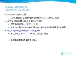 Passive Aggressive
[Crammer, JMLR 06]
l    SVMのオンライン版	
  
       l    Gmailの優先トレイの学習でも利用 [Aberdeen LCCC 2010]	
  
l  次の２つの条件を満たす重みwを探す	
  
     l  現在の訓練例(x,	
  y)を正しく分類	
  

     l  今までの重みベクトルwiに近い	
  (=	
  これまでの訓練例を正しく分類）

l  wi+1	
  =	
  argminw	
  |w-­‐wi|2/2	
  +	
  C	
  L(x,	
  y,	
  w)2	
  
      l     但し、L(x, y, w) = [1 – ywTx]   (hinge–loss)


       l    この問題は閉じた式で得られる
 
