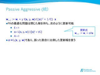 Passive Aggressive (続）

wi+1 := wi + y l(x, y, w)/(|x|2 + 1/C) x
l PAの最適化問題は閉じた解を持ち、次のように更新可能
     l  E	
  =	
  1	
  
                                                                        更更新式
     l  α=	
  L(x,	
  y,	
  w)	
  /	
  (|x|2	
  +	
  1/C)	
  	
  
                                                                   wi+1 := wi + αAx
     l  A	
  =	
  I	
  
l α∝L(x, y, w)であり、誤った割合に比例した更新幅を使う
 