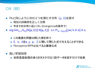CW（続）

l  PAと同じように次の２つを満たす分布（μ, Σ)を探す
     l  現在の訓練例例を正しく分類

     l  今までの分布に近い（KL-Divergenceの条件で）

l  arg	
  minμ,	
  Σ	
  DKL(N(μ,	
  Σ)	
  ||	
  N(μi,	
  Σi))	
  	
  	
  s.t.	
  Prw〜～N(μ,Σ)[ywiTx	
  ≧	
  0]	
  ≧	
  η	
  


       l    この最適化問題は閉じた解を持つ
       l    E, α, Aをx, y, μ, Σに関して閉じた式で与えることができる
       l    PerceptronやPAと比べると複雑な式

l    ⾼高い学習効率率率
       l  自然言語処理の多くのタスクでは１回データを回すだけで収束	
 