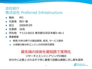 会社紹介
株式会社  Preferred  Infrastructure
l    略略称    PFI
l    代表者 ⻄西川  徹
l    設⽴立立   2006年年3⽉月
l    社員数 26名
l    所在地 〒113-‐‑‒0033  東京都⽂文京区本郷2-‐‑‒40-‐‑‒1
l    事業概要
      l    検索索/分析分野での製品開発,  販売,  サービス提供
      l    ⼤大規模分散分析エンジンの共同研究開発


                最先端の技術を最短路路で実⽤用化
             リサーチとエンジニアリングの融合
      世の中に必要とされる中で特に重要で困難な課題に対し解を提供

                               3	
 