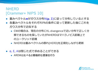 NHERD
[Crammer+ NIPS 10]
l  重みベクトルwがガウス分布N(μ, Σ)に従って分布しているとする
l  各重みベクトルをそれぞれPAの条件に従って更更新した後にこれを
    ガウス分布で近似する
    l  CWの場合は、現在の分布にKL-divergenceで近い分布で正しく分

        類できるものを探していたがNHERDはマハラノビス距離離上で
        のユークリッド距離離
    l  NHERDは重みベクトルの群れ(HERD)を正規化しながら更更新



l    α, E, Aは閉じた式で求めることができる
       l  AROWと比べると積極的な更新を行う
 