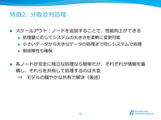 特徴2:  分散並列列処理理

l    スケールアウト：ノードを追加することで、性能向上ができる
      l  処理理量量に応じてシステムの⼤大きさを柔軟に変更更可能

      l  ⼩小さいデータから⼤大きなデータの処理理まで同じシステムで処理理

      l  耐故障性も確保



l    各ノードが完全に独⽴立立な処理理なら簡単だが、それぞれが情報を蓄
      積し、それらを共有して処理理するのは⼤大変
      ⇒ 　モデルの緩やかな共有で解決（後述）




                        40
 
