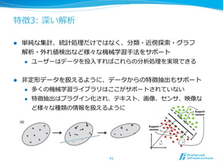 特徴3:  深い解析

l    単純な集計、統計処理理だけではなく、分類・近傍探索索・グラフ
      解析・外れ値検出など様々な機械学習⼿手法をサポート
      l  ユーザーはデータを投⼊入すればこれらの分析処理理を実現できる



l    ⾮非定形データを扱えるように、データからの特徴抽出もサポート
       l  多くの機械学習ライブラリはここがサポートされていない

       l  特徴抽出はプラグイン化され、テキスト、画像、センサ、映像な

           ど様々な種類の情報を扱えるように




                       41
 