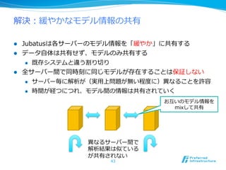 解決：緩やかなモデル情報の共有

l  Jubatusは各サーバーのモデル情報を「緩やか」に共有する
l  データ⾃自体は共有せず、モデルのみ共有する
     l  既存システムと違う割り切切り

l  全サーバー間で同時刻に同じモデルが存在することは保証しない
     l  サーバー毎に解析が（実⽤用上問題が無い程度度に）異異なることを許容

     l  時間が経つにつれ、モデル間の情報は共有されていく

                                お互いのモデル情報を
                                  mixして共有




               異異なるサーバー間で
               解析結果は似ている
               が共有されない
                    43
 