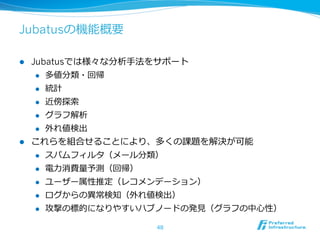 Jubatusの機能概要

l  Jubatusでは様々な分析⼿手法をサポート
     l  多値分類・回帰

     l  統計

     l  近傍探索索

     l  グラフ解析

     l  外れ値検出

l  これらを組合せることにより、多くの課題を解決が可能
     l  スパムフィルタ（メール分類）

     l  電⼒力力消費量量予測（回帰）

     l  ユーザー属性推定（レコメンデーション）

      l    ログからの異異常検知（外れ値検出）
      l    攻撃の標的になりやすいハブノードの発⾒見見（グラフの中⼼心性）

                          48
 