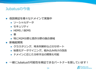 Jubatusの今後

l  仮説検証を様々なドメインで実施中
    l  ソーシャルデータ

    l  セキュリティ

    l  HEMS  /  BEMS

    l  ⾞車車

    l  特にM2M分野と既存分野の融合領領域

l  新機能開発
    l  クラスタリング、時系列列解析などのサポート

    l  秘匿匿化データマイニング，組み込み向けの改良良

    l  ドメインに応じた分析⼿手法の開発も可能



l    ⼀一緒にJubatusの可能性を検証できるパートナーを探しています！

                      59
 