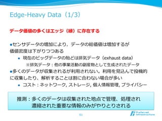 Edge-‐‑‒Heavy  Data（1/3）

データ価値の多くはエッジ（縁）に存在する


l センサデータの増加により、データの総価値は増加するが
価値密度度は下がりつつある
  l  現在のビッグデータの殆どは排気データ（exhaust  data）

     ※排気データ：他の事業活動の副産物として⽣生成されたデータ
l 多くのデータが収集されるが利利⽤用されない。利利⽤用を⾒見見込んで投機的
に収集したり、解析することは割に合わない場合が多い
  l  コスト：ネットワーク,  ストレージ,  個⼈人情報管理理,  プライバシー



  推測：多くのデータは収集された地点で管理理、処理理され  
   　 　 　濃縮された重要な情報のみがやりとりされる
                      61
 