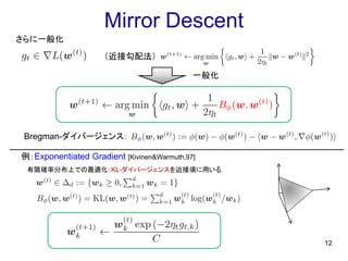 Mirror Descent
12
さらに一般化
（近接勾配法）
Bregman-ダイバージェンス：
例：Exponentiated Gradient [Kivinen&Warmuth,97]
有限確率分布上での最適化：KL-ダイバージェンスを近接項に用いる
一般化
 