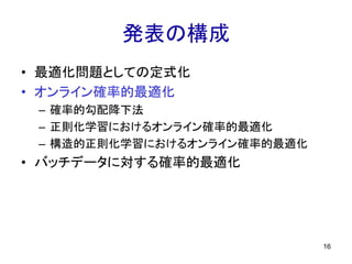 発表の構成
• 最適化問題としての定式化
• オンライン確率的最適化
– 確率的勾配降下法
– 正則化学習におけるオンライン確率的最適化
– 構造的正則化学習におけるオンライン確率的最適化
• バッチデータに対する確率的最適化
16
 