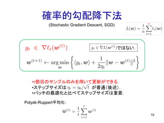 確率的勾配降下法
19
(Stochastic Gradient Descent, SGD)
ではない．
•t個目のサンプルのみを用いて更新ができる．
•ステップサイズは が普通（後述）．
•バッチの最適化と比べてステップサイズは重要．
Polyak-Ruppert平均化：
 