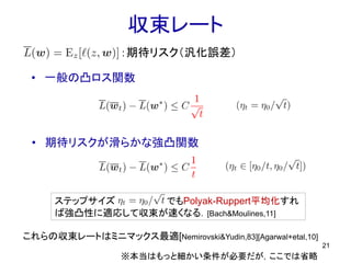 ステップサイズ でもPolyak-Ruppert平均化すれ
ば強凸性に適応して収束が速くなる．[Bach&Moulines,11]
収束レート
• 一般の凸ロス関数
21
• 期待リスクが滑らかな強凸関数
：期待リスク（汎化誤差）
※本当はもっと細かい条件が必要だが，ここでは省略
これらの収束レートはミニマックス最適[Nemirovski&Yudin,83][Agarwal+etal,10]
 