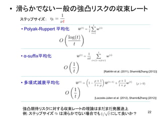 • 滑らかでない一般の強凸リスクの収束レート
22
強凸期待リスクに対する収束レートの理論はまだまだ発展途上
例：ステップサイズ は滑らかでない場合でも にして良いか？
• Polyak-Ruppert 平均化
• α-suffix平均化
• 多項式減衰平均化
[Rakhlin et al. (2011), Shamir&Zhang (2012)]
[Lacoste-Julien et al. (2012), Shamir&Zhang (2012)]
ステップサイズ：
 