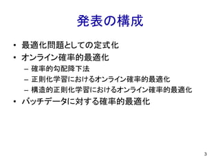 発表の構成
• 最適化問題としての定式化
• オンライン確率的最適化
– 確率的勾配降下法
– 正則化学習におけるオンライン確率的最適化
– 構造的正則化学習におけるオンライン確率的最適化
• バッチデータに対する確率的最適化
3
 